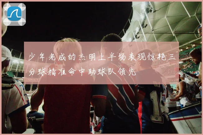 少年老成的杰明上半场表现惊艳三分球精准命中助球队领先