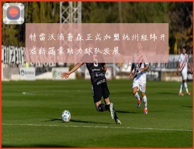 特雷沃汤普森正式加盟杭州经纬开启新篇章助力球队发展