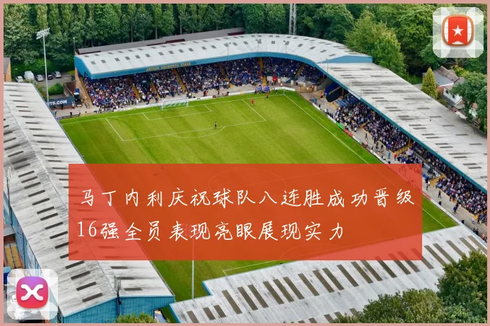 马丁内利庆祝球队八连胜成功晋级16强全员表现亮眼展现实力