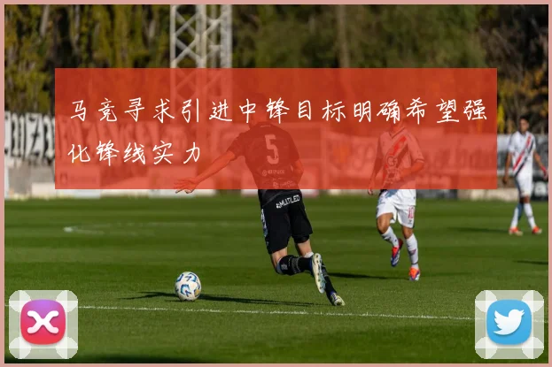 马竞寻求引进中锋目标明确希望强化锋线实力