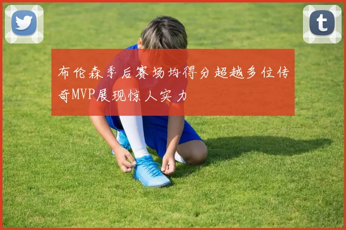 布伦森季后赛场均得分超越多位传奇MVP展现惊人实力
