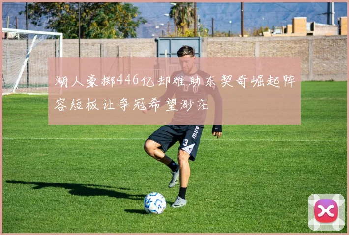 湖人豪掷446亿却难助东契奇崛起阵容短板让争冠希望渺茫