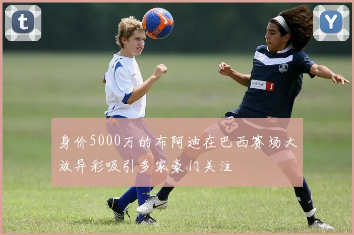 身价5000万的布阿迪在巴西赛场大放异彩吸引多家豪门关注