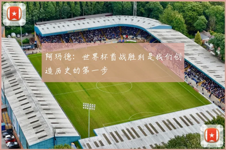 阿玛德：世界杯首战胜利是我们创造历史的第一步