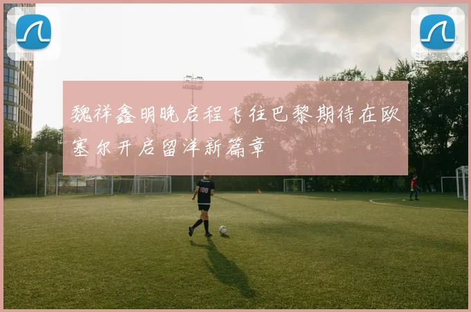 魏祥鑫明晚启程飞往巴黎期待在欧塞尔开启留洋新篇章