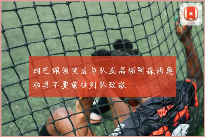 姆巴佩领奖后与队友离场阿森西奥劝其不要前往列队致敬
