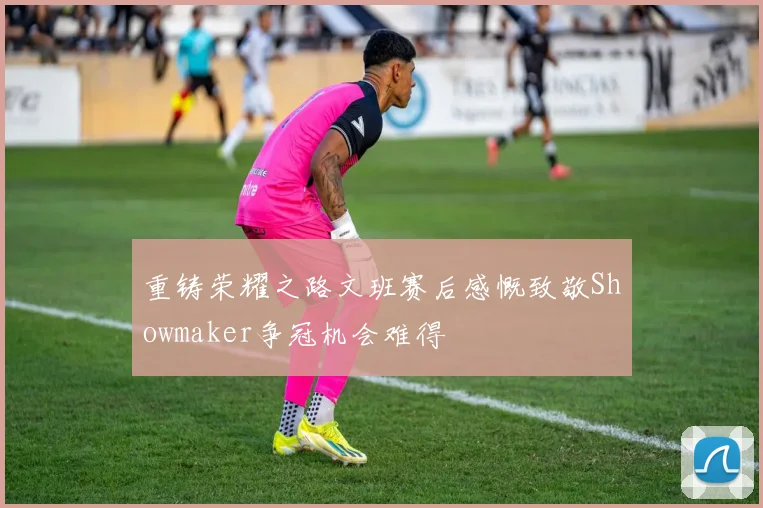 重铸荣耀之路文班赛后感慨致敬Showmaker争冠机会难得
