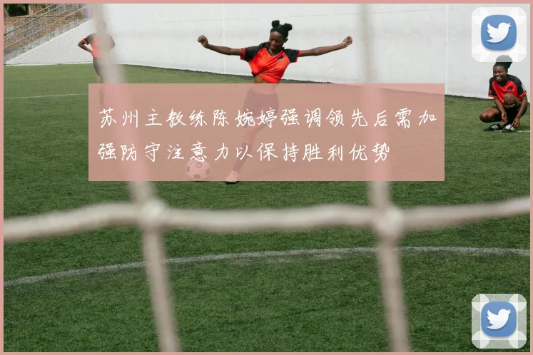 苏州主教练陈婉婷强调领先后需加强防守注意力以保持胜利优势