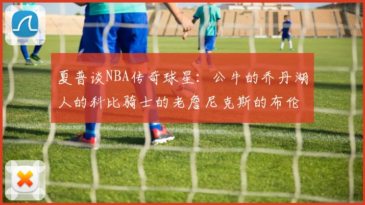 夏普谈NBA传奇球星：公牛的乔丹湖人的科比骑士的老詹尼克斯的布伦森
