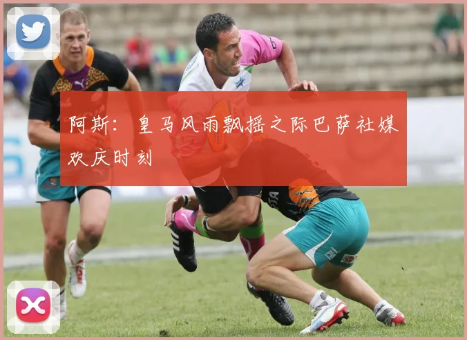 阿斯：皇马风雨飘摇之际巴萨社媒欢庆时刻
