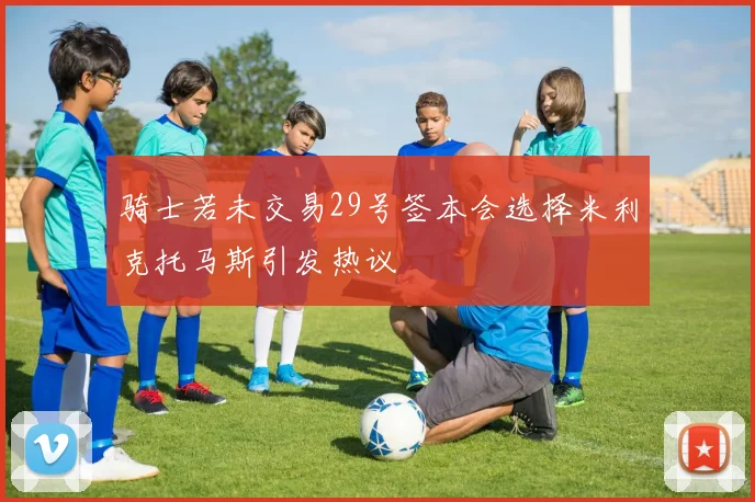 骑士若未交易29号签本会选择米利克托马斯引发热议