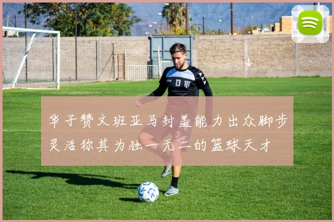 华子赞文班亚马封盖能力出众脚步灵活称其为独一无二的篮球天才