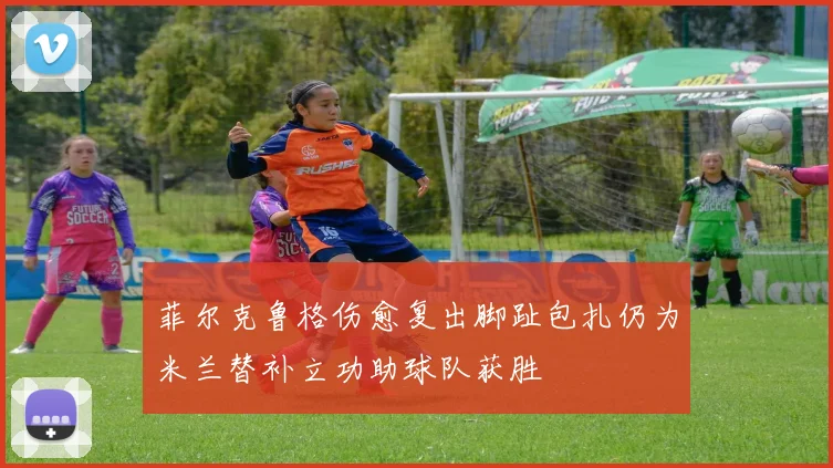 菲尔克鲁格伤愈复出脚趾包扎仍为米兰替补立功助球队获胜