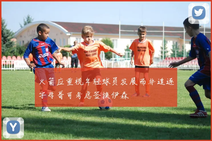 火箭应重视年轻球员发展而非追逐字母哥可考虑签换伊森