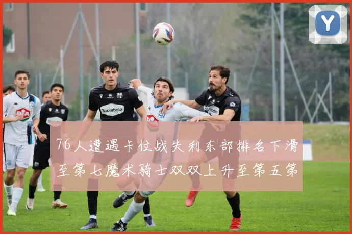 76人遭遇卡位战失利东部排名下滑至第七魔术骑士双双上升至第五第六位