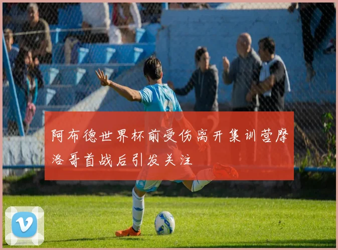 阿布德世界杯前受伤离开集训营摩洛哥首战后引发关注