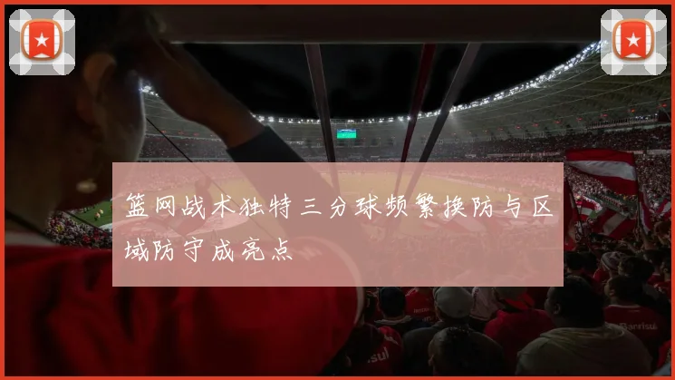 篮网战术独特三分球频繁换防与区域防守成亮点