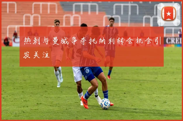 热刺与曼城争夺托纳利转会机会引发关注