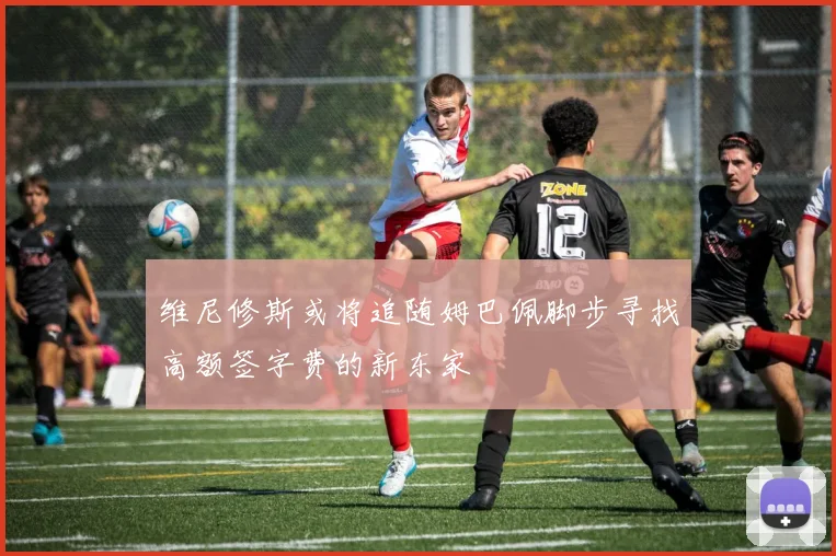 维尼修斯或将追随姆巴佩脚步寻找高额签字费的新东家