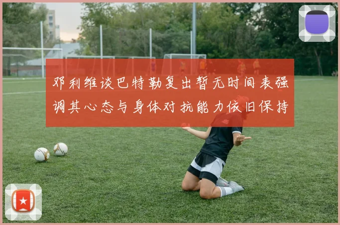 邓利维谈巴特勒复出暂无时间表强调其心态与身体对抗能力依旧保持
