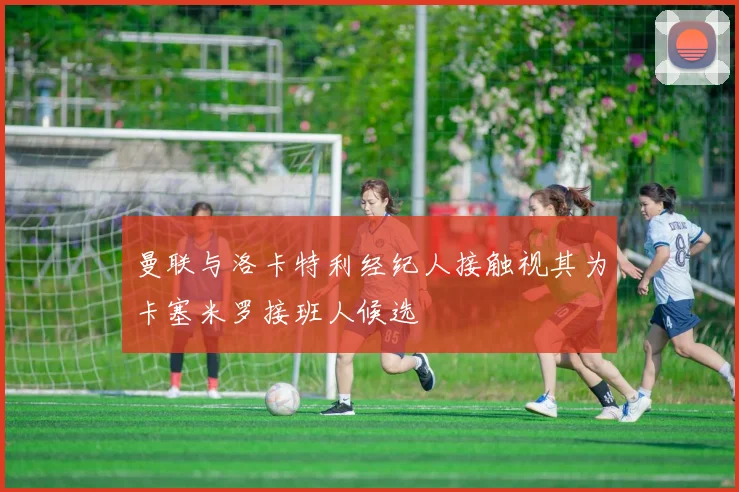 曼联与洛卡特利经纪人接触视其为卡塞米罗接班人候选