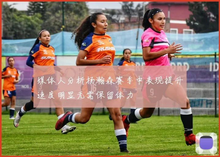 媒体人分析杨瀚森赛季中表现提升速度明显无需保留体力