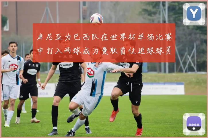 库尼亚为巴西队在世界杯单场比赛中打入两球成为曼联首位进球球员