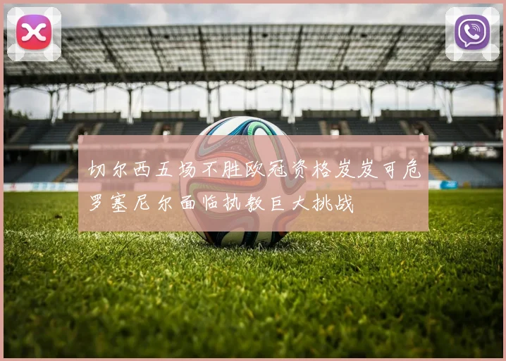 切尔西五场不胜欧冠资格岌岌可危罗塞尼尔面临执教巨大挑战