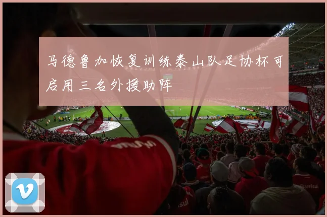 马德鲁加恢复训练泰山队足协杯可启用三名外援助阵