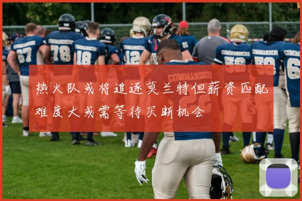 热火队或将追逐莫兰特但薪资匹配难度大或需等待买断机会