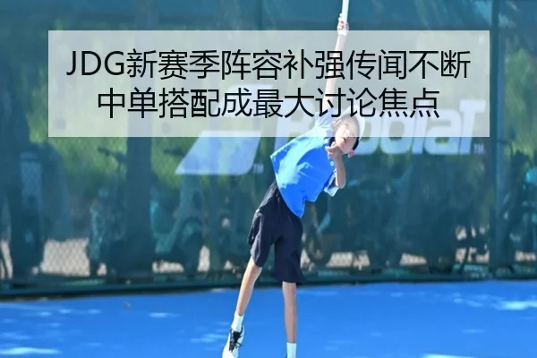 JDG新赛季阵容补强传闻不断 中单搭配成最大讨论焦点 - kaiyun
